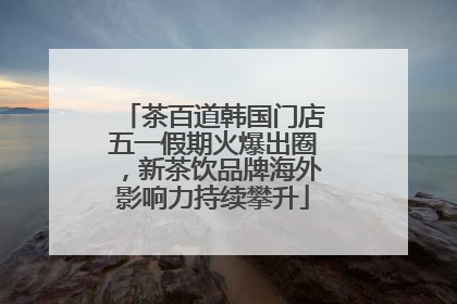 茶百道韩国门店五一假期火爆出圈，新茶饮品牌海外影响力持续攀升