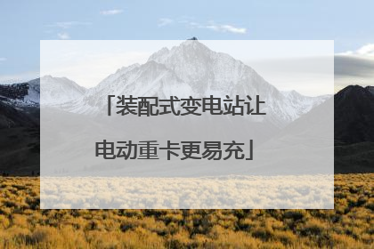 装配式变电站让电动重卡更易充