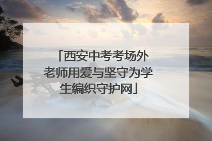 西安中考考场外 老师用爱与坚守为学生编织守护网