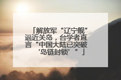 解放军“辽宁舰”逼近关岛，台学者直言“中国大陆已突破‘岛链封锁’”