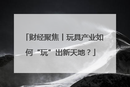 财经聚焦丨玩具产业如何“玩”出新天地？