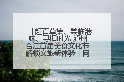 赶百草集、尝临港味、寻旧时光 泸州合江首届美食文化节解锁文旅新体验丨网络中国节·端午