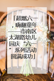 超燃六一，嗨翻童年——市南区太湖路幼儿园庆“六一”系列活动圆满成功
