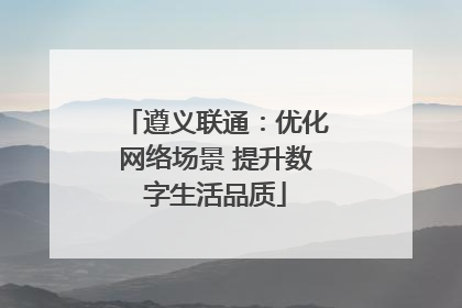 遵义联通：优化网络场景 提升数字生活品质