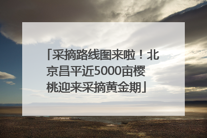 采摘路线图来啦！北京昌平近5000亩樱桃迎来采摘黄金期