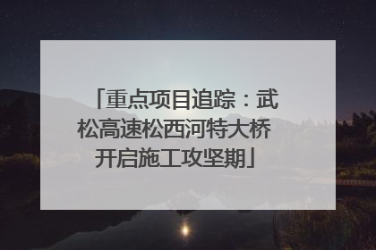 重点项目追踪：武松高速松西河特大桥开启施工攻坚期