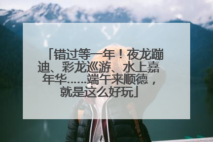 错过等一年！夜龙蹦迪、彩龙巡游、水上嘉年华……端午来顺德，就是这么好玩