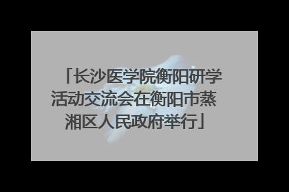 长沙医学院衡阳研学活动交流会在衡阳市蒸湘区人民政府举行
