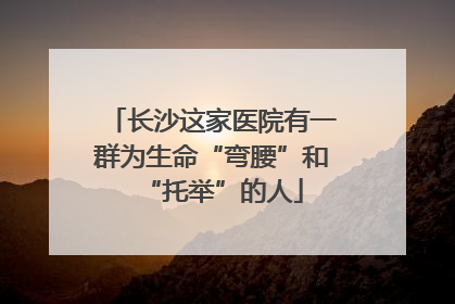 长沙这家医院有一群为生命“弯腰”和“托举”的人