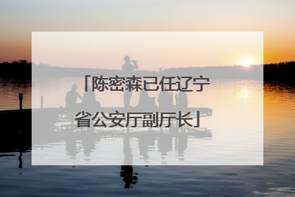 陈密森已任辽宁省公安厅副厅长