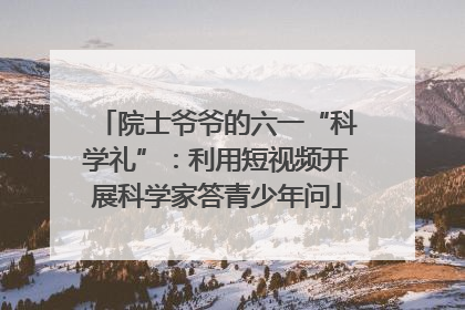 院士爷爷的六一“科学礼”：利用短视频开展科学家答青少年问