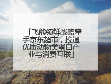 飞熊领鲜战略牵手京东超市，拉通优质动物类蛋白产业与消费互联