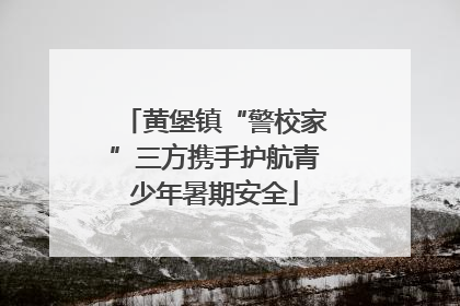 黄堡镇“警校家”三方携手护航青少年暑期安全
