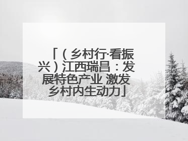 （乡村行·看振兴）江西瑞昌：发展特色产业 激发乡村内生动力