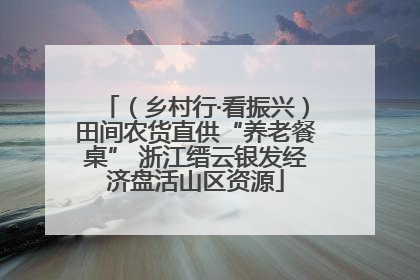 （乡村行·看振兴）田间农货直供“养老餐桌” 浙江缙云银发经济盘活山区资源