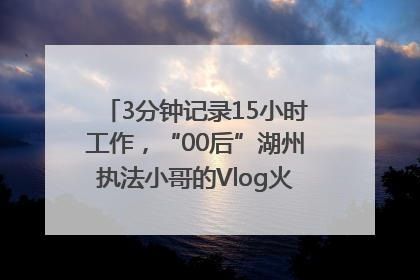 3分钟记录15小时工作，“00后”湖州执法小哥的Vlog火了，还被网友点赞