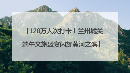 120万人次打卡！兰州城关端午文旅盛宴闪耀黄河之滨