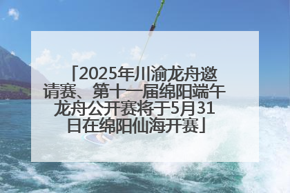 2025年川渝龙舟邀请赛、第十一届绵阳端午龙舟公开赛将于5月31日在绵阳仙海开赛