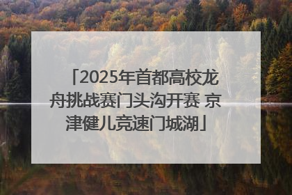 2025年首都高校龙舟挑战赛门头沟开赛 京津健儿竞速门城湖