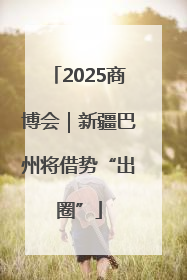 2025商博会｜新疆巴州将借势“出圈”