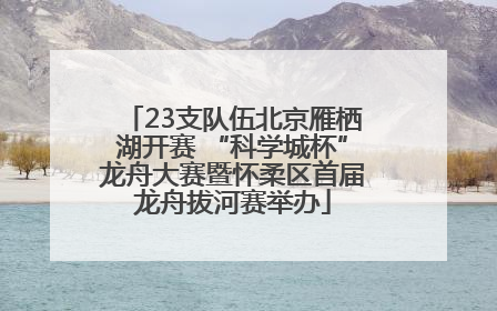 23支队伍北京雁栖湖开赛 “科学城杯”龙舟大赛暨怀柔区首届龙舟拔河赛举办