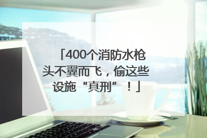 400个消防水枪头不翼而飞，偷这些设施“真刑”！