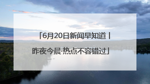6月20日新闻早知道丨昨夜今晨·热点不容错过